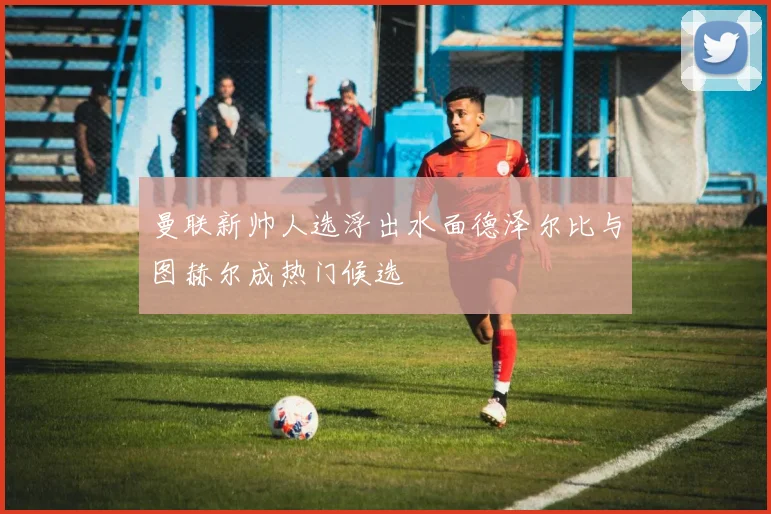曼联新帅人选浮出水面德泽尔比与图赫尔成热门候选