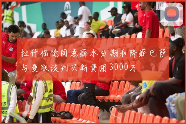 拉什福德同意薪水分期和降薪巴萨与曼联谈判买断费用3000万