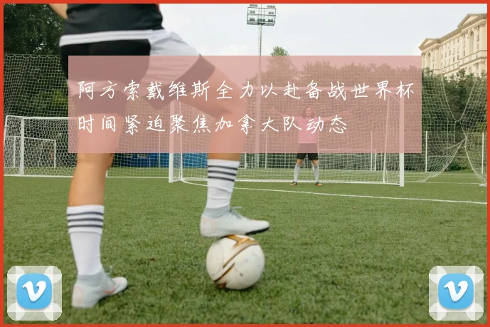 阿方索戴维斯全力以赴备战世界杯时间紧迫聚焦加拿大队动态