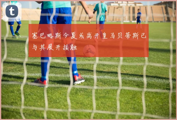 塞巴略斯今夏或离开皇马贝蒂斯已与其展开接触
