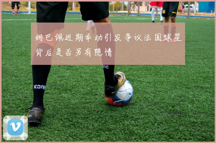 姆巴佩近期举动引发争议法国球星背后是否另有隐情