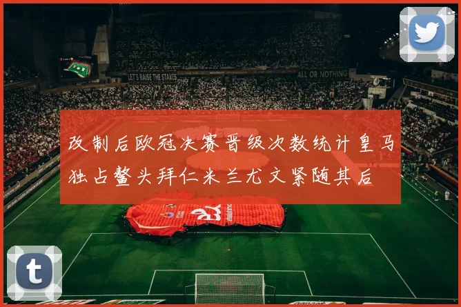 改制后欧冠决赛晋级次数统计皇马独占鳌头拜仁米兰尤文紧随其后