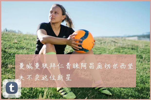 曼城曼联拜仁青睐阿昌庞切尔西坚决不卖这位新星