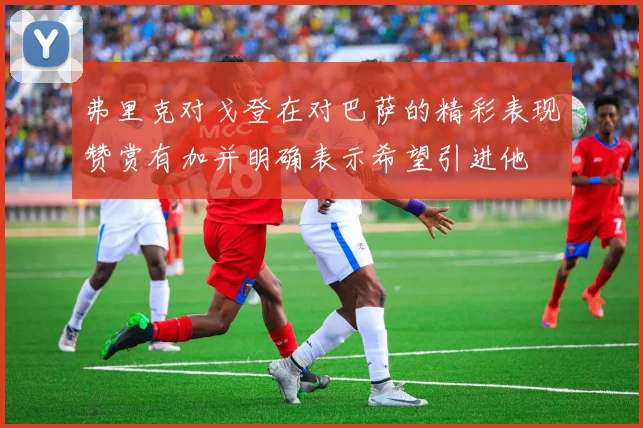 弗里克对戈登在对巴萨的精彩表现赞赏有加并明确表示希望引进他