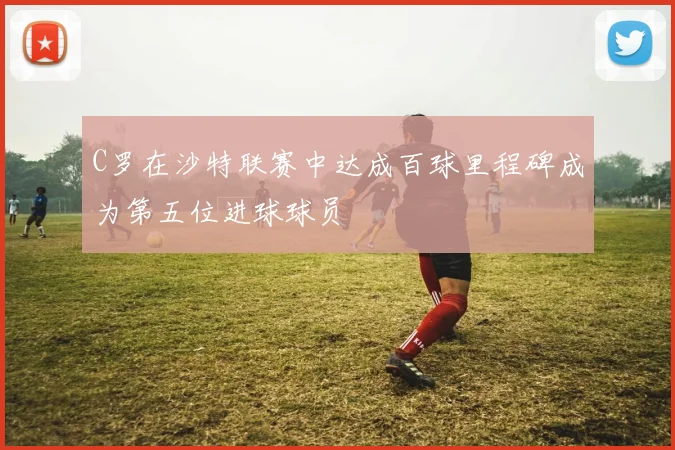 C罗在沙特联赛中达成百球里程碑成为第五位进球球员