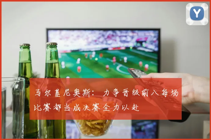 马尔基尼奥斯：力争晋级前八每场比赛都当成决赛全力以赴